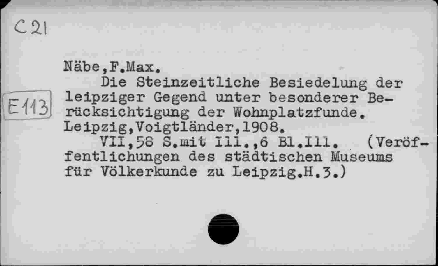 ﻿С 2.1
ЕЮ
Nähe,F.Max.
Die Steinzeitliche Besiedelung der leipziger Gegend unter besonderer Berücksichtigung der Wohnplatzfunde. Leipzig,Voigtländer,1908.
VII,>8 S.mit Ill.,6 Bl.Ill. (Veröffentlichungen des städtischen Museums für Völkerkunde zu Leipzig.H.5.)